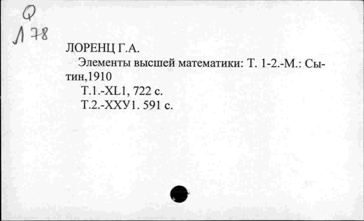 ﻿G
№
ЛОРЕНЦ Г.А.
Элементы высшей математики: T. 1-2.-М.: Сытин,1910
Т.1.-XL 1,722 с.
Т.2.-ХХУ1. 591 с.